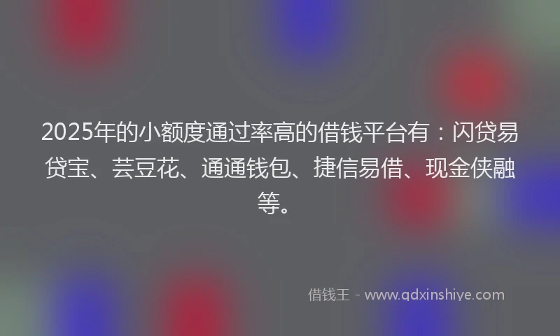 2025年的小额度通过率高的借钱平台有：闪贷易贷宝、芸豆花、通通钱包、捷信易借、现金侠融等。