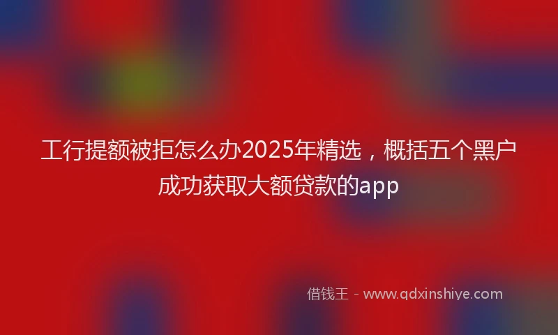 工行提额被拒怎么办2025年精选，概括五个黑户成功获取大额贷款的app