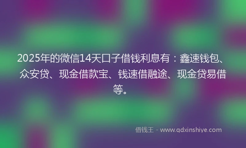 2025年的微信14天口子借钱利息有：鑫速钱包、众安贷、现金借款宝、钱速借融途、现金贷易借等。