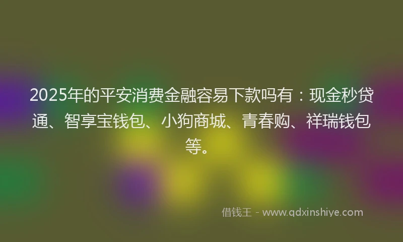 2025年的平安消费金融容易下款吗有：现金秒贷通、智享宝钱包、小狗商城、青春购、祥瑞钱包等。