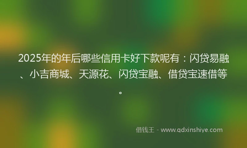 2025年的年后哪些信用卡好下款呢有：闪贷易融、小吉商城、天源花、闪贷宝融、借贷宝速借等。
