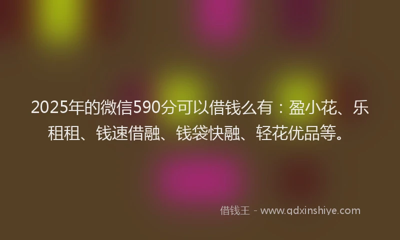 2025年的微信590分可以借钱么有：盈小花、乐租租、钱速借融、钱袋快融、轻花优品等。
