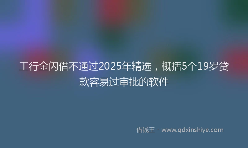工行金闪借不通过2025年精选，概括5个19岁贷款容易过审批的软件