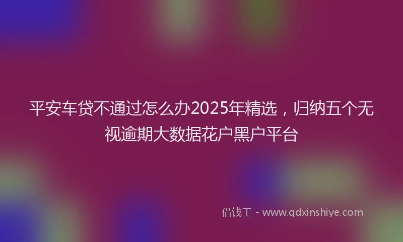 平安车贷不通过怎么办2025年精选，归纳五个无视逾期大数据花户黑户平台