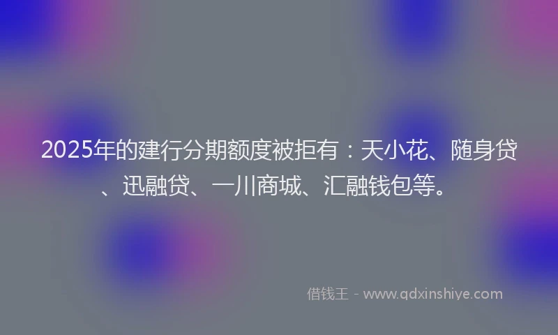 2025年的建行分期额度被拒有：天小花、随身贷、迅融贷、一川商城、汇融钱包等。