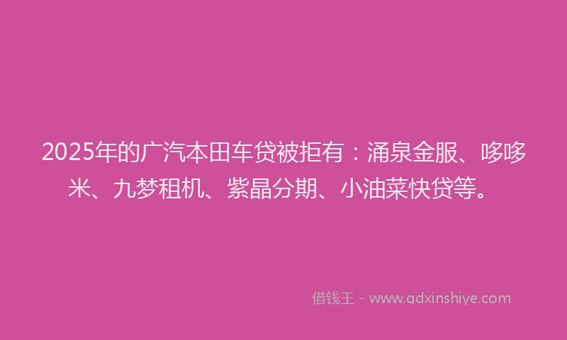 2025年的广汽本田车贷被拒有：涌泉金服、哆哆米、九梦租机、紫晶分期、小油菜快贷等。