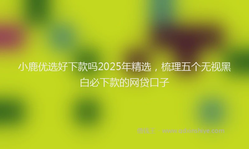 小鹿优选好下款吗2025年精选，梳理五个无视黑白必下款的网贷口子