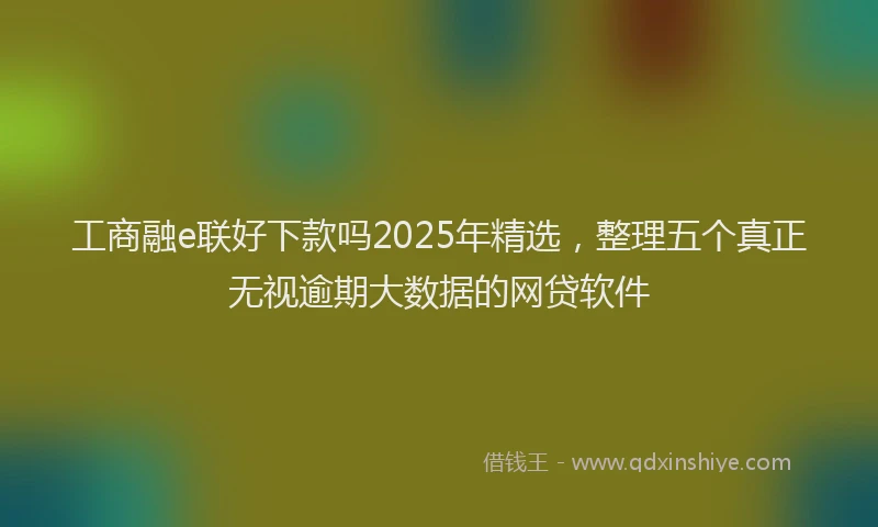 工商融e联好下款吗2025年精选，整理五个真正无视逾期大数据的网贷软件