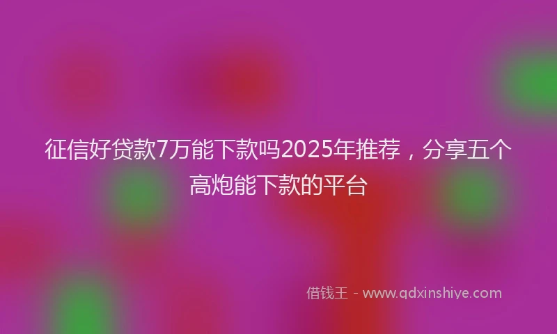 征信好贷款7万能下款吗2025年推荐，分享五个高炮能下款的平台