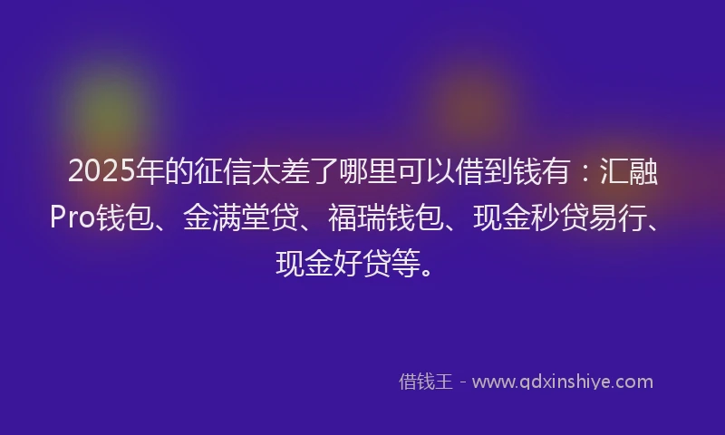 2025年的征信太差了哪里可以借到钱有：汇融Pro钱包、金满堂贷、福瑞钱包、现金秒贷易行、现金好贷等。