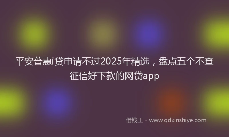 平安普惠i贷申请不过2025年精选，盘点五个不查征信好下款的网贷app