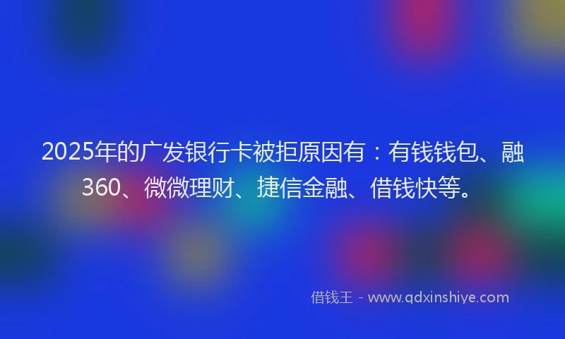 2025年的广发银行卡被拒原因有：有钱钱包、融360、微微理财、捷信金融、借钱快等。