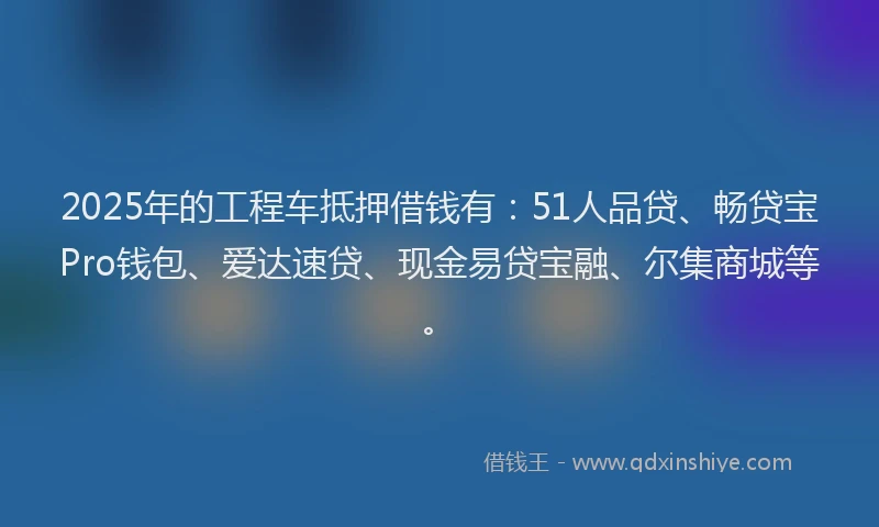 2025年的工程车抵押借钱有：51人品贷、畅贷宝Pro钱包、爱达速贷、现金易贷宝融、尔集商城等。