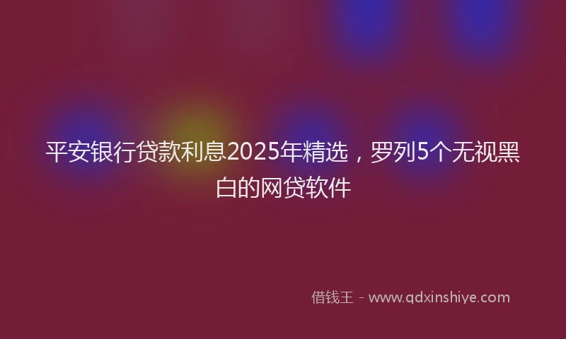 平安银行贷款利息2025年精选，罗列5个无视黑白的网贷软件