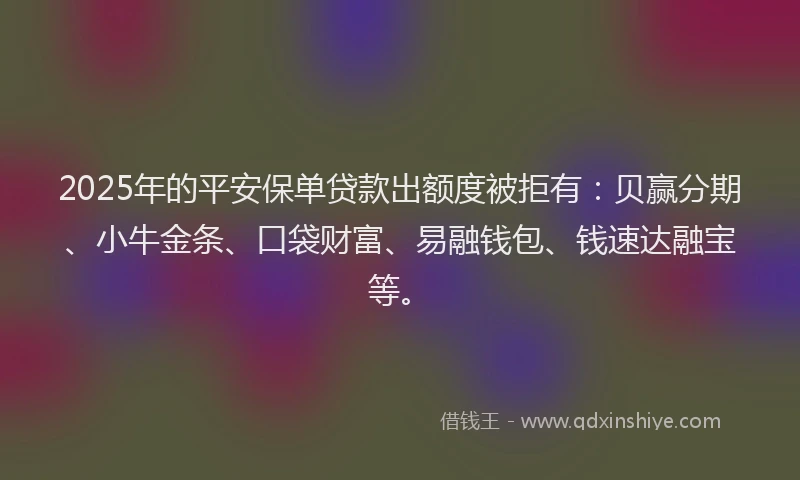 2025年的平安保单贷款出额度被拒有：贝赢分期、小牛金条、口袋财富、易融钱包、钱速达融宝等。