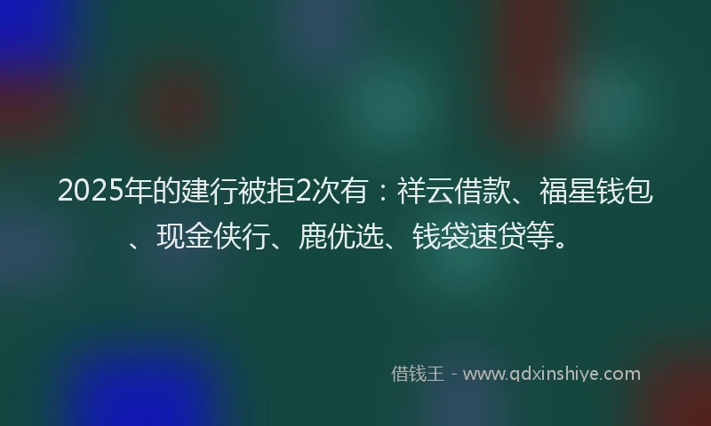 2025年的建行被拒2次有：祥云借款、福星钱包、现金侠行、鹿优选、钱袋速贷等。