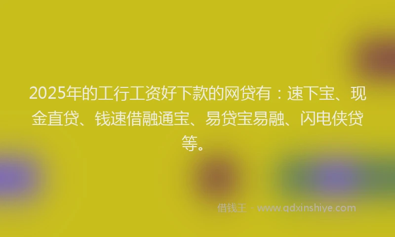 2025年的工行工资好下款的网贷有：速下宝、现金直贷、钱速借融通宝、易贷宝易融、闪电侠贷等。