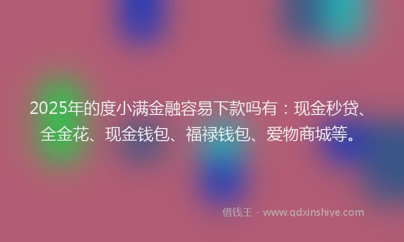2025年的度小满金融容易下款吗有：现金秒贷、全金花、现金钱包、福禄钱包、爱物商城等。