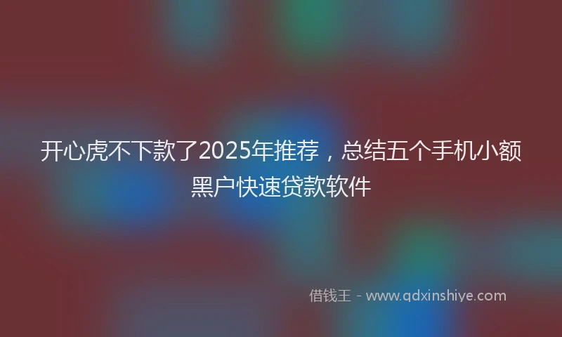 开心虎不下款了2025年推荐，总结五个手机小额黑户快速贷款软件