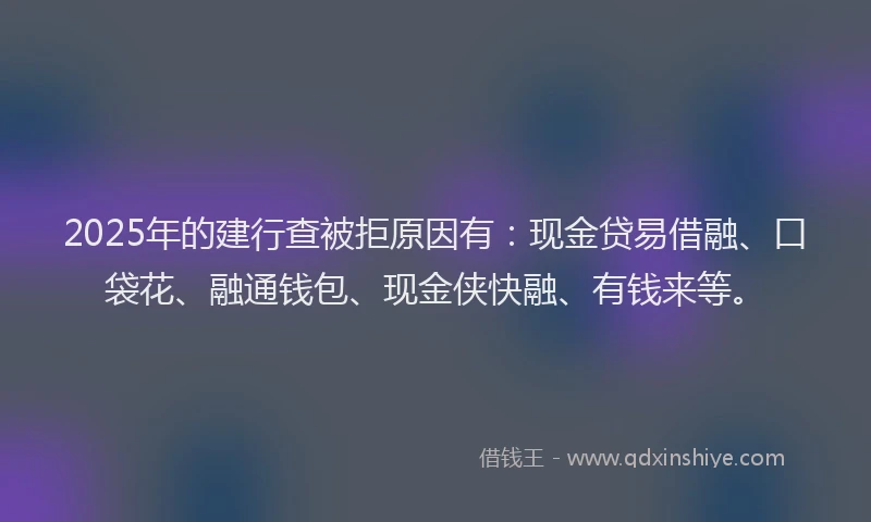 2025年的建行查被拒原因有：现金贷易借融、口袋花、融通钱包、现金侠快融、有钱来等。