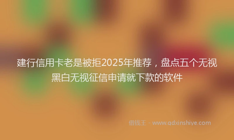 建行信用卡老是被拒2025年推荐，盘点五个无视黑白无视征信申请就下款的软件