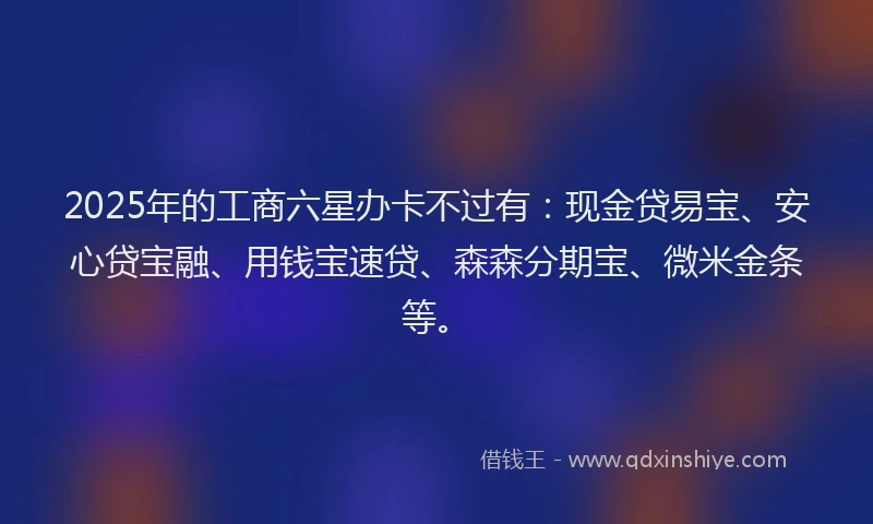 2025年的工商六星办卡不过有：现金贷易宝、安心贷宝融、用钱宝速贷、森森分期宝、微米金条等。