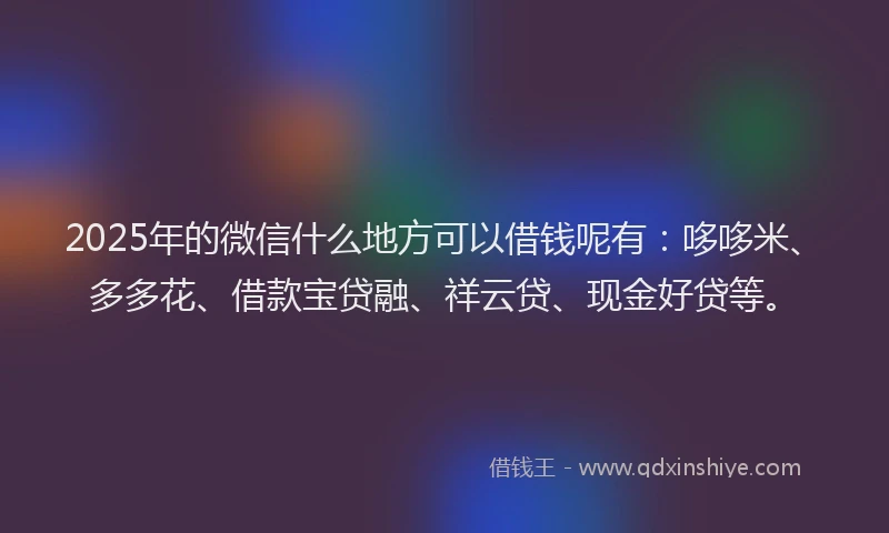 2025年的微信什么地方可以借钱呢有：哆哆米、多多花、借款宝贷融、祥云贷、现金好贷等。