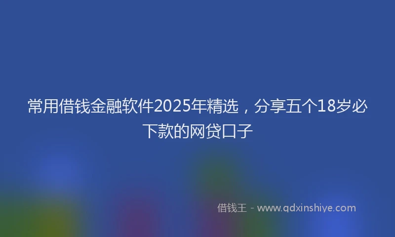 常用借钱金融软件2025年精选，分享五个18岁必下款的网贷口子