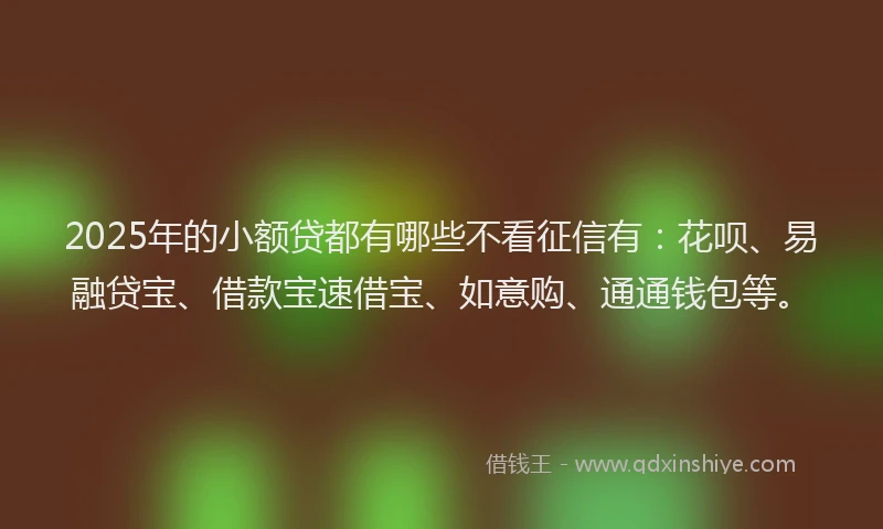 2025年的小额贷都有哪些不看征信有：花呗、易融贷宝、借款宝速借宝、如意购、通通钱包等。