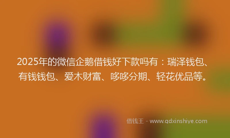 2025年的微信企鹅借钱好下款吗有：瑞泽钱包、有钱钱包、爱木财富、哆哆分期、轻花优品等。