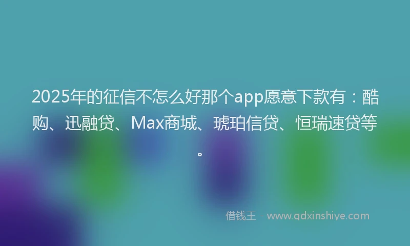 2025年的征信不怎么好那个app愿意下款有：酷购、迅融贷、Max商城、琥珀信贷、恒瑞速贷等。