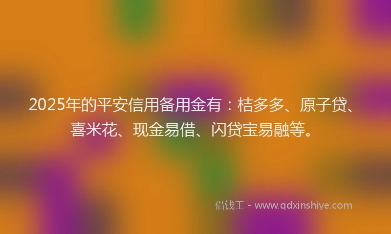 2025年的平安信用备用金有：桔多多、原子贷、喜米花、现金易借、闪贷宝易融等。