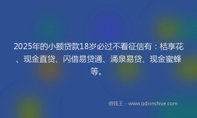 2025年的小额贷款18岁必过不看征信有：桔享花、现金直贷、闪借易贷通、涌泉易贷、现金蜜蜂等。