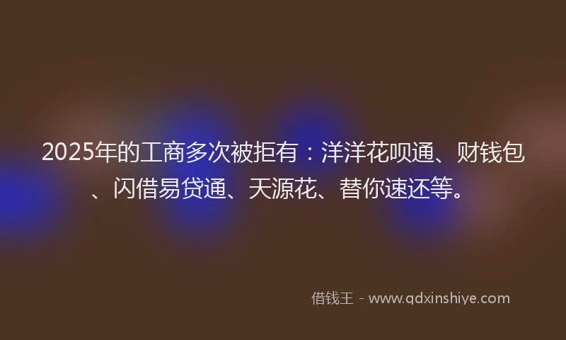 2025年的工商多次被拒有：洋洋花呗通、财钱包、闪借易贷通、天源花、替你速还等。
