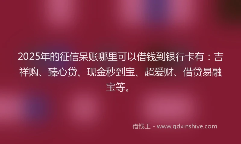 2025年的征信呆账哪里可以借钱到银行卡有：吉祥购、臻心贷、现金秒到宝、超爱财、借贷易融宝等。