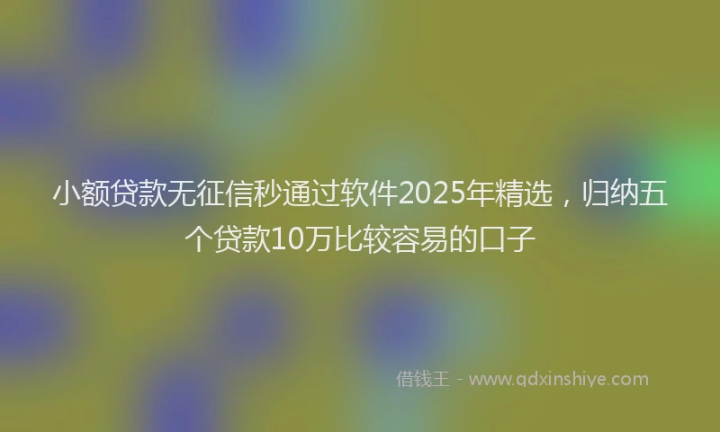 小额贷款无征信秒通过软件2025年精选，归纳五个贷款10万比较容易的口子