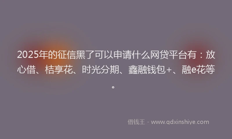 2025年的征信黑了可以申请什么网贷平台有：放心借、桔享花、时光分期、鑫融钱包+、融e花等。