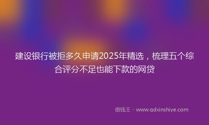 建设银行被拒多久申请2025年精选，梳理五个综合评分不足也能下款的网贷