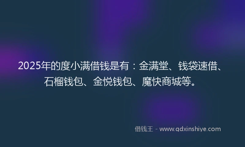 2025年的度小满借钱是有：金满堂、钱袋速借、石榴钱包、金悦钱包、魔快商城等。