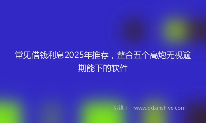 常见借钱利息2025年推荐，整合五个高炮无视逾期能下的软件