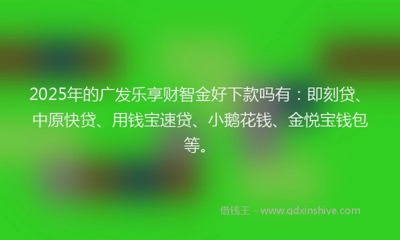 2025年的广发乐享财智金好下款吗有：即刻贷、中原快贷、用钱宝速贷、小鹅花钱、金悦宝钱包等。