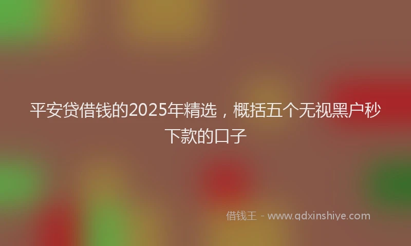 平安贷借钱的2025年精选，概括五个无视黑户秒下款的口子