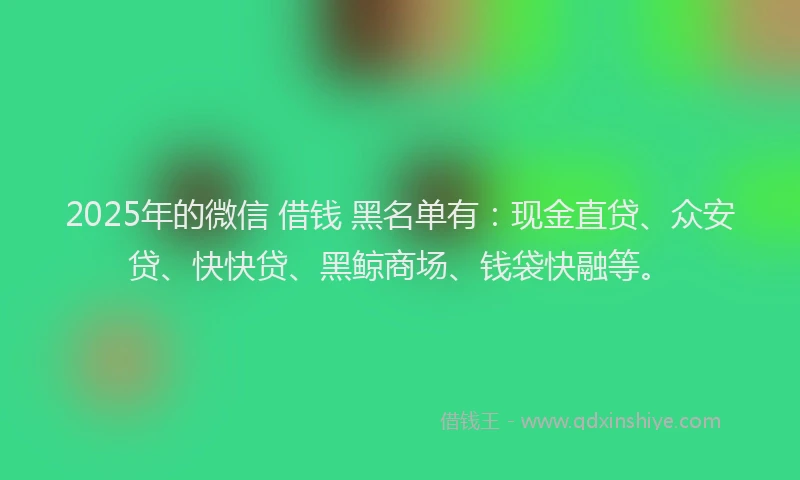 2025年的微信 借钱 黑名单有：现金直贷、众安贷、快快贷、黑鲸商场、钱袋快融等。