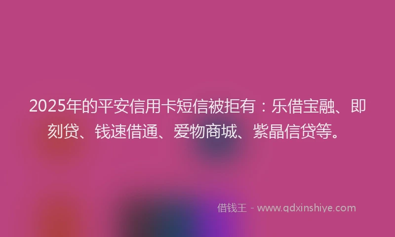 2025年的平安信用卡短信被拒有：乐借宝融、即刻贷、钱速借通、爱物商城、紫晶信贷等。