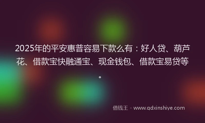 2025年的平安惠普容易下款么有：好人贷、葫芦花、借款宝快融通宝、现金钱包、借款宝易贷等。