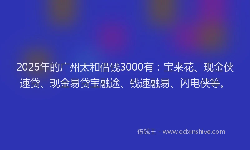 2025年的广州太和借钱3000有：宝来花、现金侠速贷、现金易贷宝融途、钱速融易、闪电侠等。