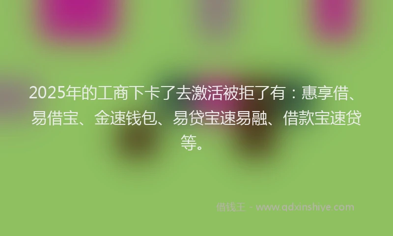 2025年的工商下卡了去激活被拒了有：惠享借、易借宝、金速钱包、易贷宝速易融、借款宝速贷等。