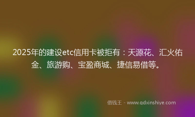 2025年的建设etc信用卡被拒有：天源花、汇火佑金、旅游购、宝盈商城、捷信易借等。