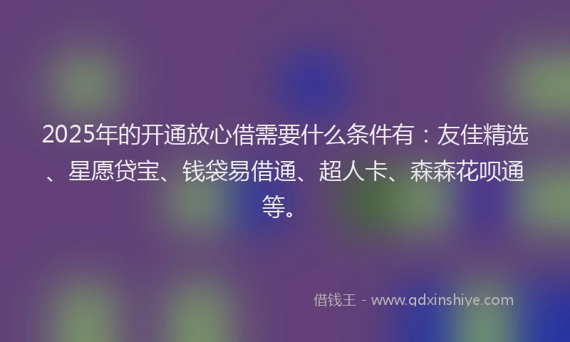 2025年的开通放心借需要什么条件有：友佳精选、星愿贷宝、钱袋易借通、超人卡、森森花呗通等。