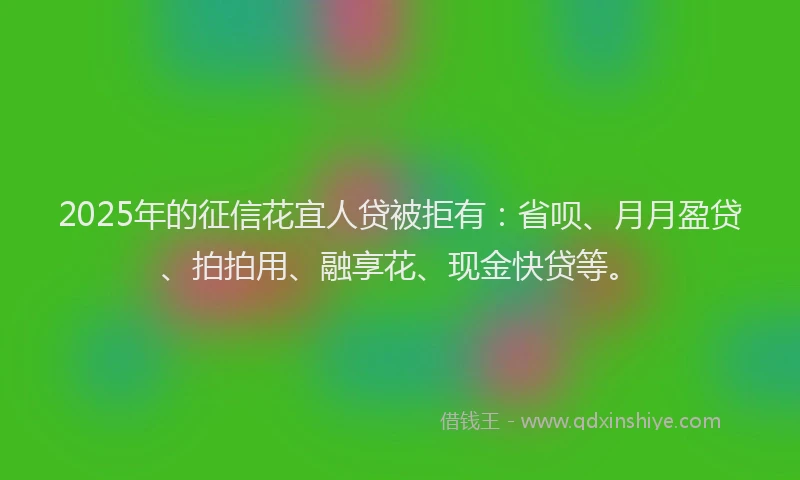 2025年的征信花宜人贷被拒有：省呗、月月盈贷、拍拍用、融享花、现金快贷等。